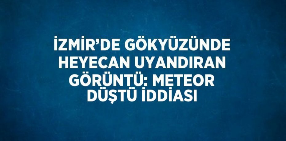 İZMİR’DE GÖKYÜZÜNDE HEYECAN UYANDIRAN GÖRÜNTÜ: METEOR DÜŞTÜ İDDİASI