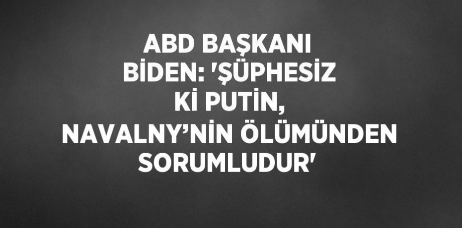 ABD BAŞKANI BİDEN: 'ŞÜPHESİZ Kİ PUTİN, NAVALNY’NİN ÖLÜMÜNDEN SORUMLUDUR'