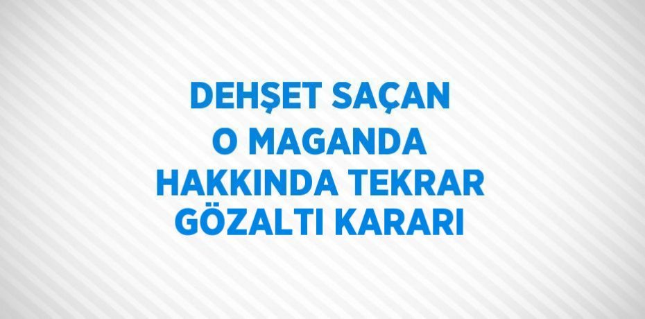 DEHŞET SAÇAN O MAGANDA HAKKINDA TEKRAR GÖZALTI KARARI