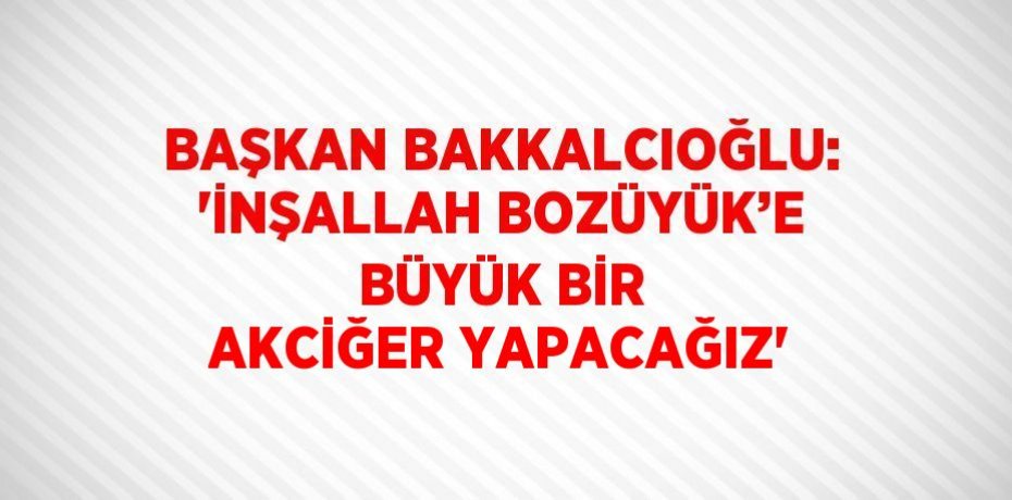BAŞKAN BAKKALCIOĞLU: 'İNŞALLAH BOZÜYÜK’E BÜYÜK BİR AKCİĞER YAPACAĞIZ'