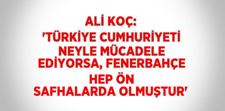 ALİ KOÇ: 'TÜRKİYE CUMHURİYETİ NEYLE MÜCADELE EDİYORSA, FENERBAHÇE HEP ÖN SAFHALARDA OLMUŞTUR'