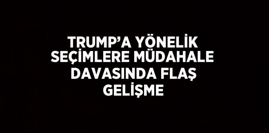 TRUMP’A YÖNELİK SEÇİMLERE MÜDAHALE DAVASINDA FLAŞ GELİŞME