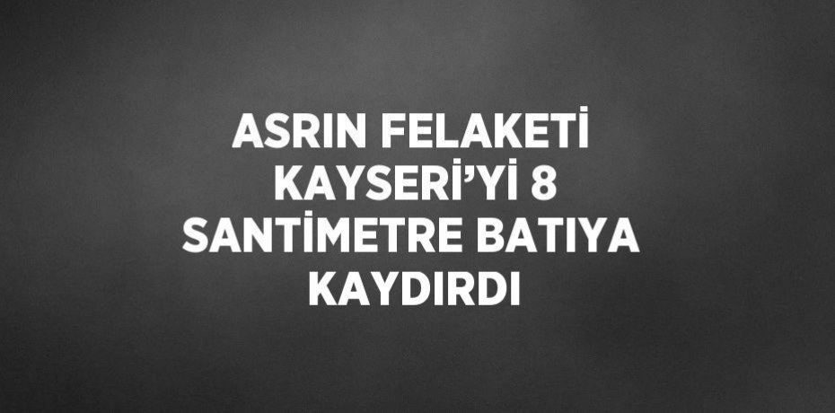 ASRIN FELAKETİ KAYSERİ’Yİ 8 SANTİMETRE BATIYA KAYDIRDI