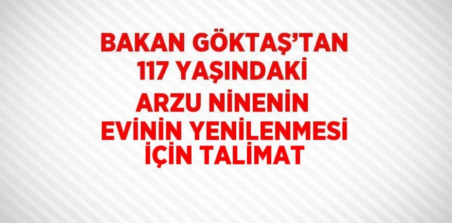 BAKAN GÖKTAŞ’TAN 117 YAŞINDAKİ ARZU NİNENİN EVİNİN YENİLENMESİ İÇİN TALİMAT