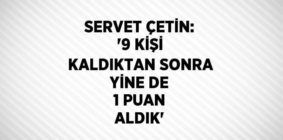 SERVET ÇETİN: '9 KİŞİ KALDIKTAN SONRA YİNE DE 1 PUAN ALDIK'