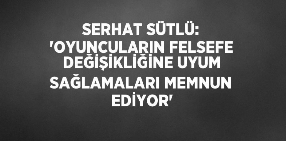 SERHAT SÜTLÜ: 'OYUNCULARIN FELSEFE DEĞİŞİKLİĞİNE UYUM SAĞLAMALARI MEMNUN EDİYOR'