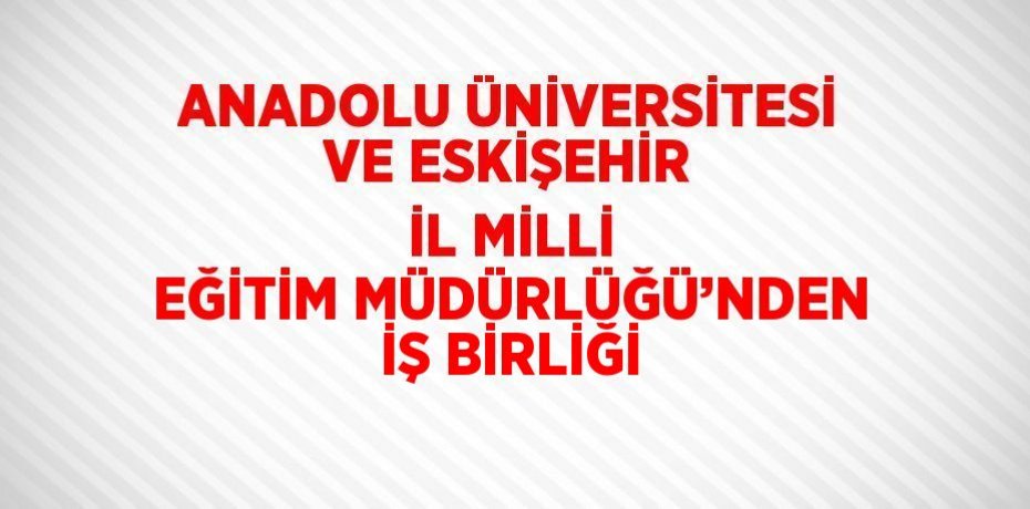 ANADOLU ÜNİVERSİTESİ VE ESKİŞEHİR İL MİLLİ EĞİTİM MÜDÜRLÜĞÜ’NDEN İŞ BİRLİĞİ
