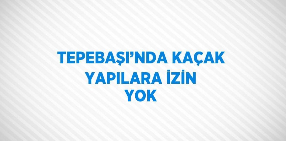 TEPEBAŞI’NDA KAÇAK YAPILARA İZİN YOK