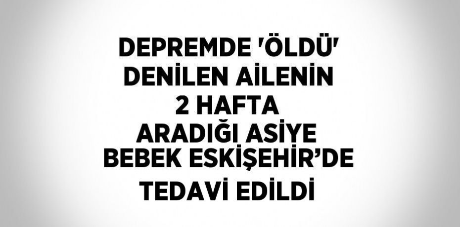 DEPREMDE 'ÖLDÜ' DENİLEN AİLENİN 2 HAFTA ARADIĞI ASİYE BEBEK ESKİŞEHİR’DE TEDAVİ EDİLDİ