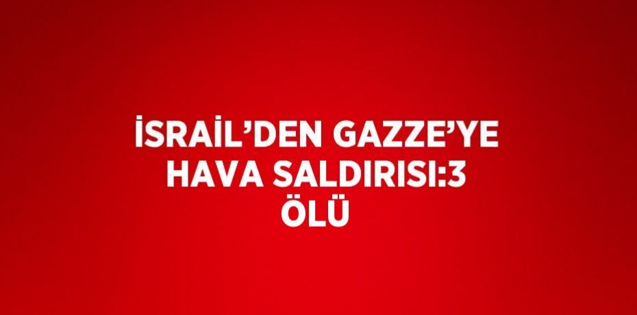 İSRAİL’DEN GAZZE’YE HAVA SALDIRISI:3 ÖLÜ