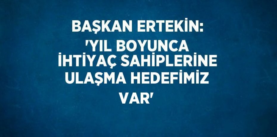 BAŞKAN ERTEKİN: 'YIL BOYUNCA İHTİYAÇ SAHİPLERİNE ULAŞMA HEDEFİMİZ VAR'