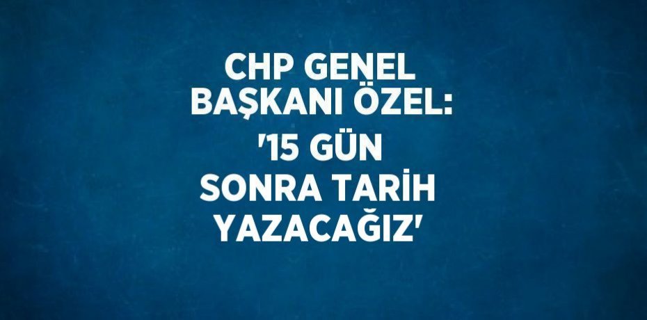 CHP GENEL BAŞKANI ÖZEL: '15 GÜN SONRA TARİH YAZACAĞIZ'