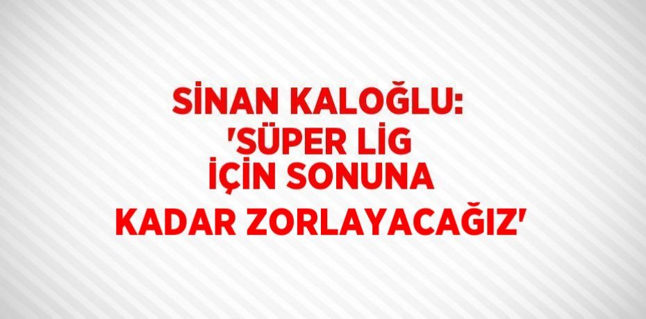 SİNAN KALOĞLU: 'SÜPER LİG İÇİN SONUNA KADAR ZORLAYACAĞIZ'