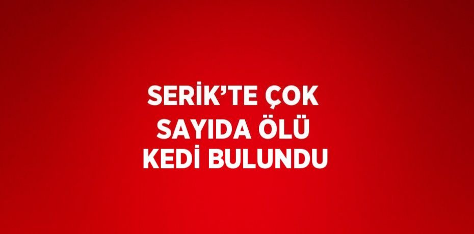 SERİK’TE ÇOK SAYIDA ÖLÜ KEDİ BULUNDU