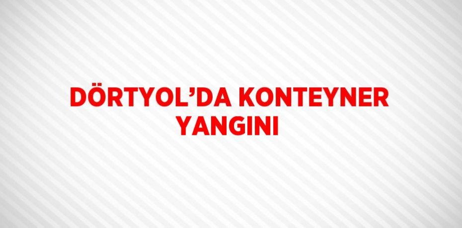 DÖRTYOL’DA KONTEYNER YANGINI