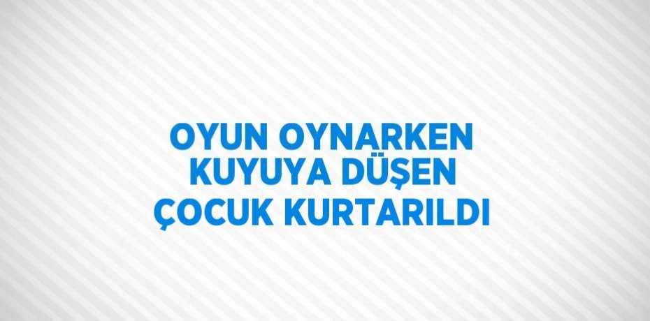 OYUN OYNARKEN KUYUYA DÜŞEN ÇOCUK KURTARILDI