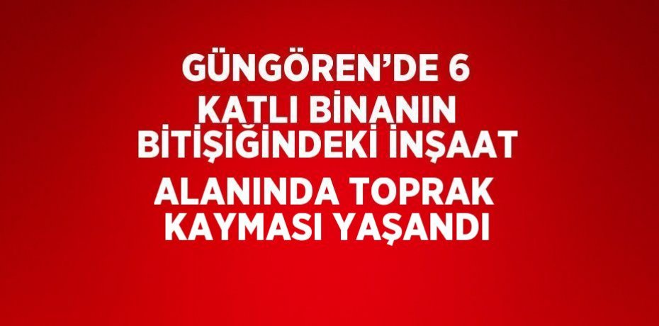 GÜNGÖREN’DE 6 KATLI BİNANIN BİTİŞİĞİNDEKİ İNŞAAT ALANINDA TOPRAK KAYMASI YAŞANDI