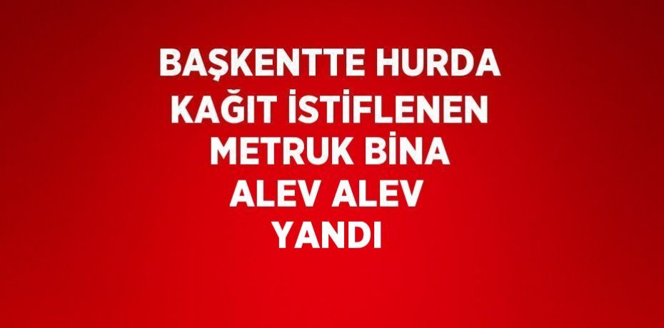 BAŞKENTTE HURDA KAĞIT İSTİFLENEN METRUK BİNA ALEV ALEV YANDI