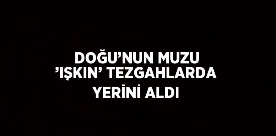 DOĞU’NUN MUZU ’IŞKIN’ TEZGAHLARDA YERİNİ ALDI
