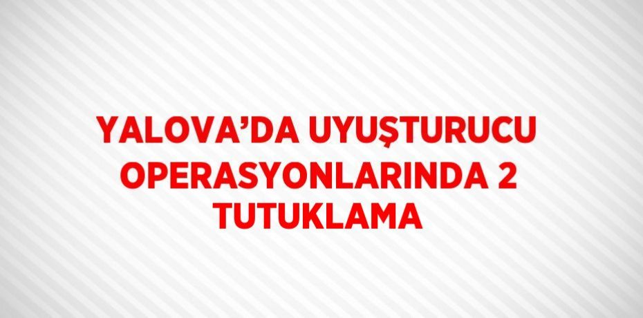 YALOVA’DA UYUŞTURUCU OPERASYONLARINDA 2 TUTUKLAMA