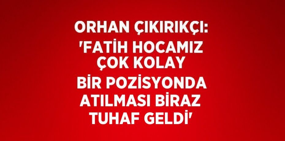 ORHAN ÇIKIRIKÇI: 'FATİH HOCAMIZ ÇOK KOLAY BİR POZİSYONDA ATILMASI BİRAZ TUHAF GELDİ'