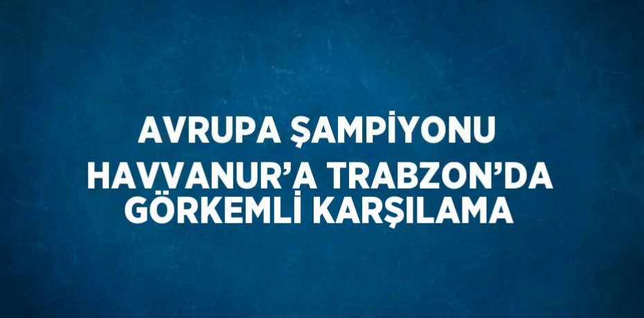 AVRUPA ŞAMPİYONU HAVVANUR’A TRABZON’DA GÖRKEMLİ KARŞILAMA