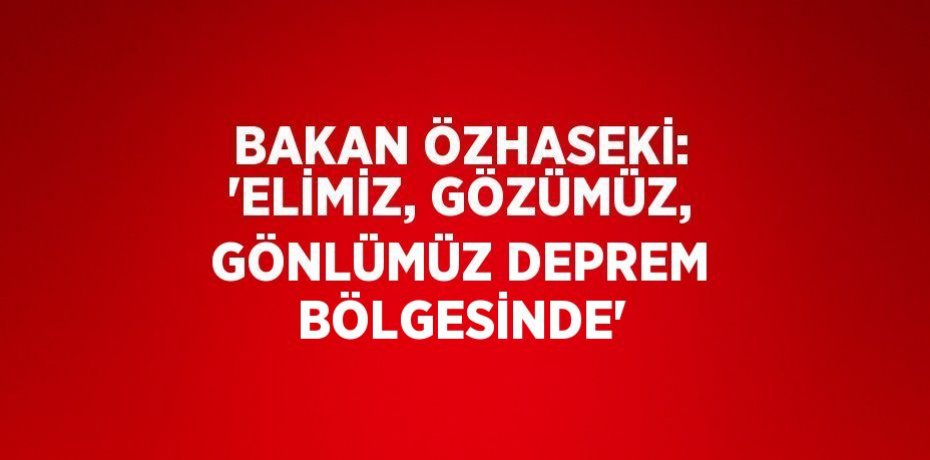 BAKAN ÖZHASEKİ: 'ELİMİZ, GÖZÜMÜZ, GÖNLÜMÜZ DEPREM BÖLGESİNDE'