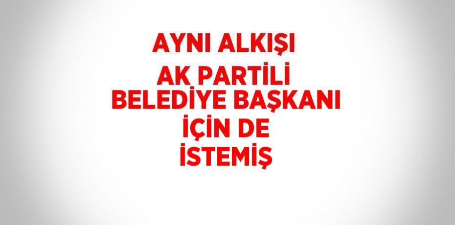 AYNI ALKIŞI AK PARTİLİ BELEDİYE BAŞKANI İÇİN DE İSTEMİŞ