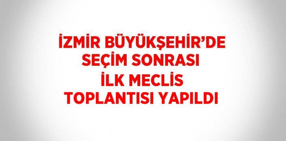 İZMİR BÜYÜKŞEHİR’DE SEÇİM SONRASI İLK MECLİS TOPLANTISI YAPILDI