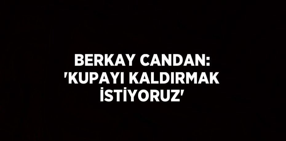 BERKAY CANDAN: 'KUPAYI KALDIRMAK İSTİYORUZ'