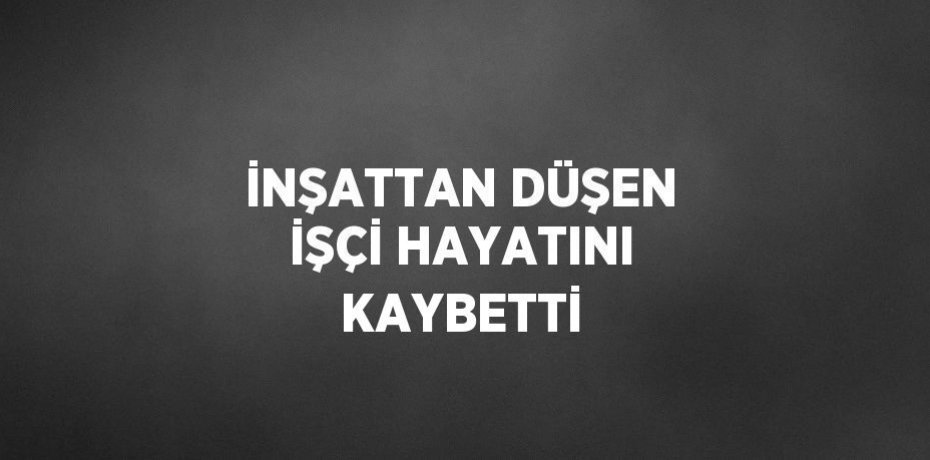İNŞATTAN DÜŞEN İŞÇİ HAYATINI KAYBETTİ