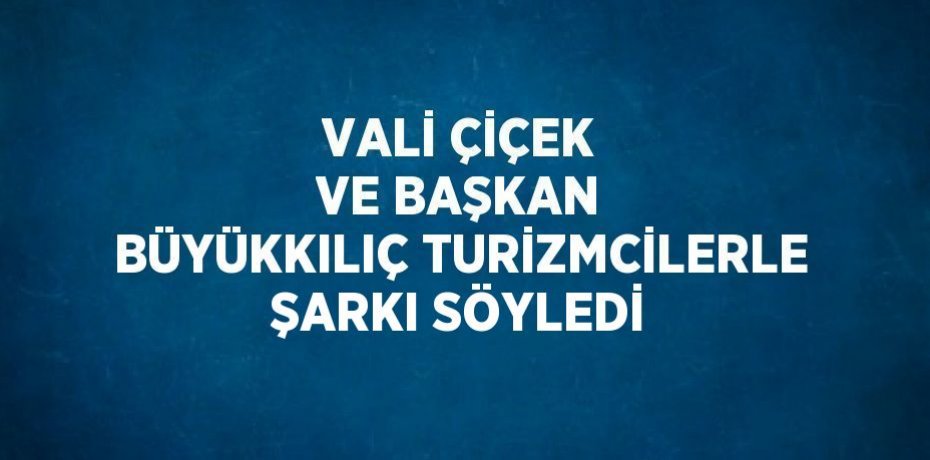 VALİ ÇİÇEK VE BAŞKAN BÜYÜKKILIÇ TURİZMCİLERLE ŞARKI SÖYLEDİ