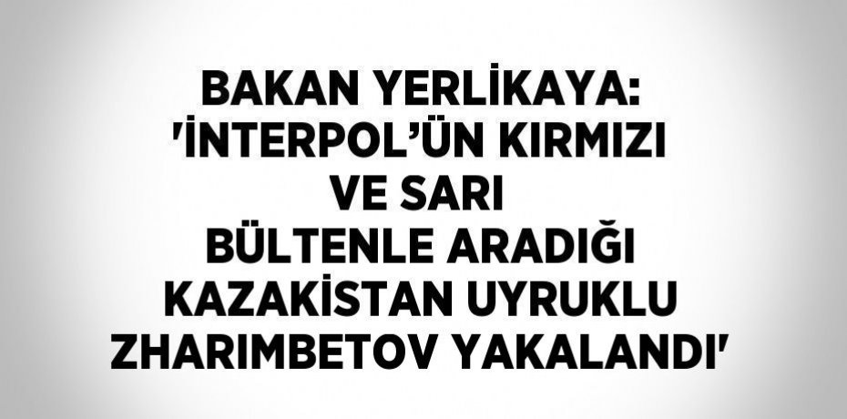 BAKAN YERLİKAYA: 'İNTERPOL’ÜN KIRMIZI VE SARI BÜLTENLE ARADIĞI KAZAKİSTAN UYRUKLU ZHARIMBETOV YAKALANDI'