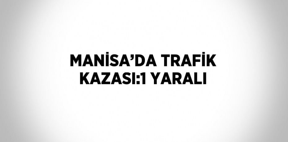 MANİSA’DA TRAFİK KAZASI:1 YARALI
