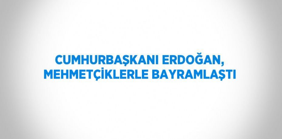 CUMHURBAŞKANI ERDOĞAN, MEHMETÇİKLERLE BAYRAMLAŞTI