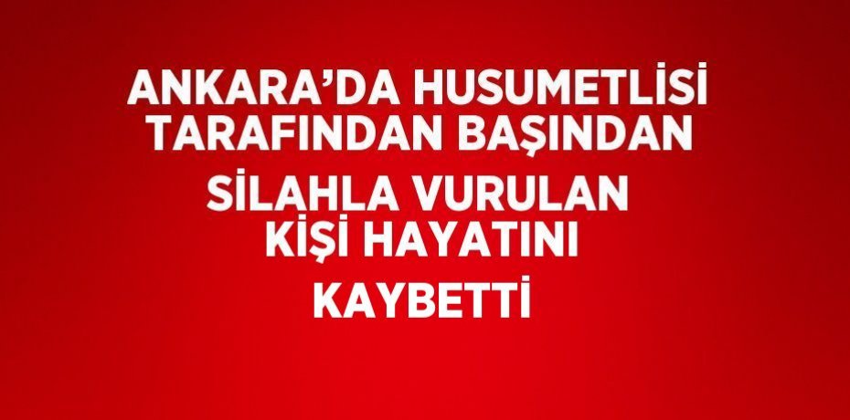 ANKARA’DA HUSUMETLİSİ TARAFINDAN BAŞINDAN SİLAHLA VURULAN KİŞİ HAYATINI KAYBETTİ