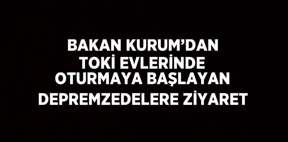 BAKAN KURUM’DAN TOKİ EVLERİNDE OTURMAYA BAŞLAYAN DEPREMZEDELERE ZİYARET