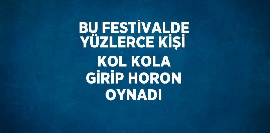 BU FESTİVALDE YÜZLERCE KİŞİ KOL KOLA GİRİP HORON OYNADI
