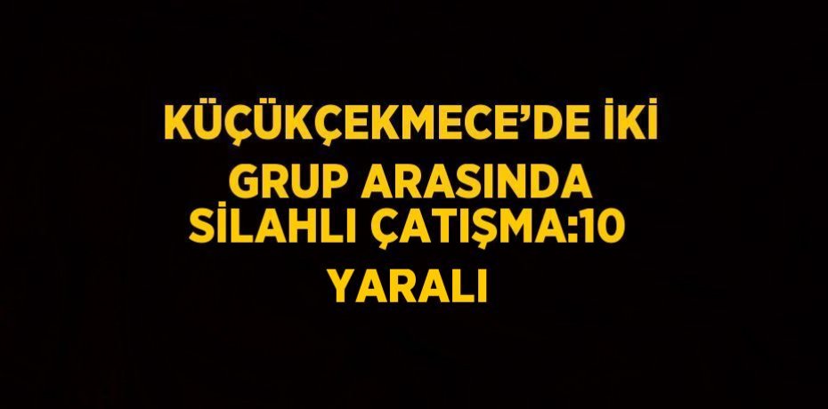 KÜÇÜKÇEKMECE’DE İKİ GRUP ARASINDA SİLAHLI ÇATIŞMA:10 YARALI