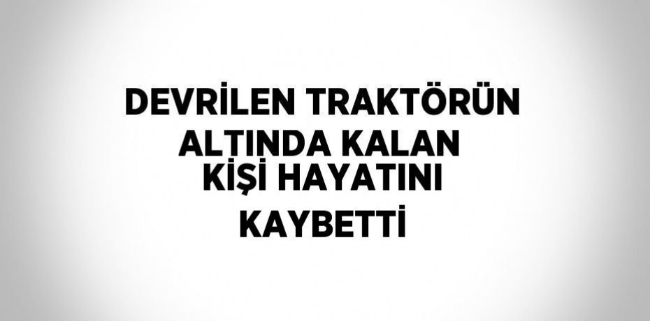 DEVRİLEN TRAKTÖRÜN ALTINDA KALAN KİŞİ HAYATINI KAYBETTİ