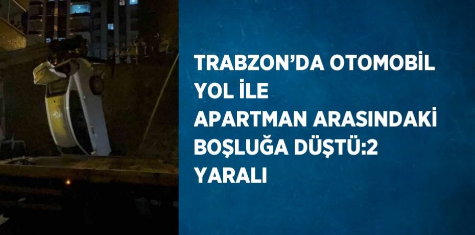 TRABZON’DA OTOMOBİL YOL İLE APARTMAN ARASINDAKİ BOŞLUĞA DÜŞTÜ:2 YARALI