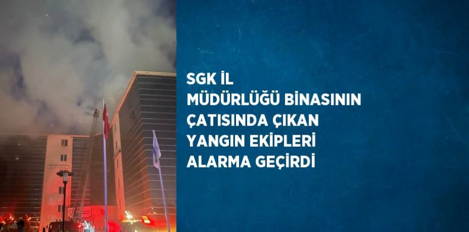 SGK İL MÜDÜRLÜĞÜ BİNASININ ÇATISINDA ÇIKAN YANGIN EKİPLERİ ALARMA GEÇİRDİ