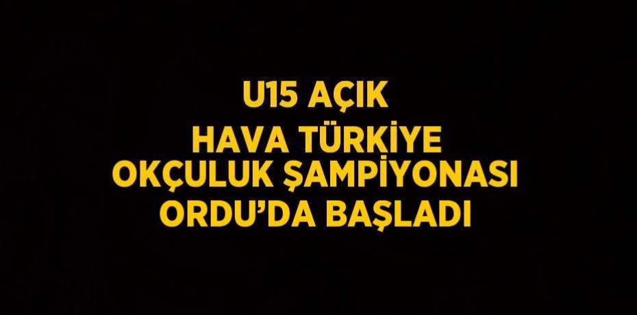 U15 AÇIK HAVA TÜRKİYE OKÇULUK ŞAMPİYONASI ORDU’DA BAŞLADI