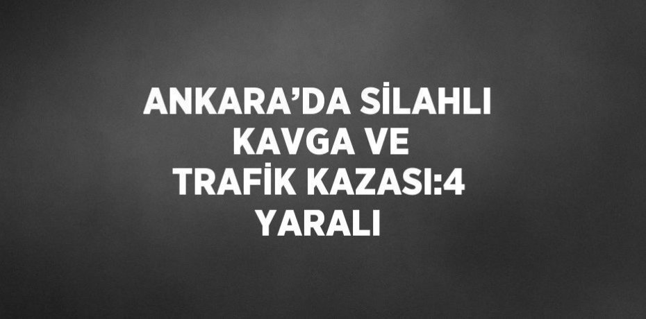ANKARA’DA SİLAHLI KAVGA VE TRAFİK KAZASI:4 YARALI