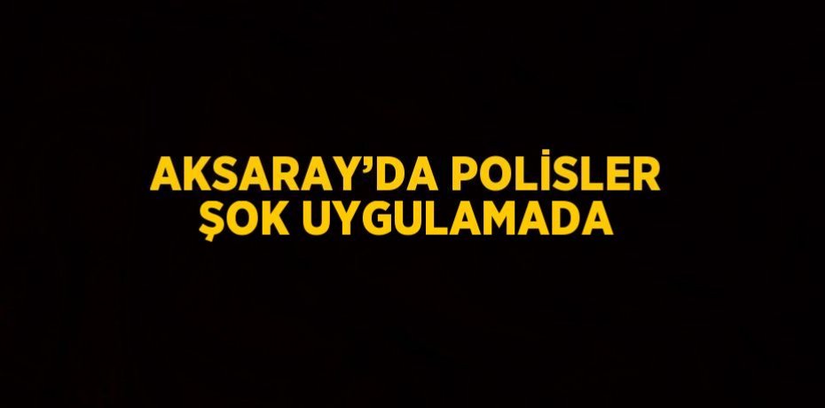 AKSARAY’DA POLİSLER ŞOK UYGULAMADA