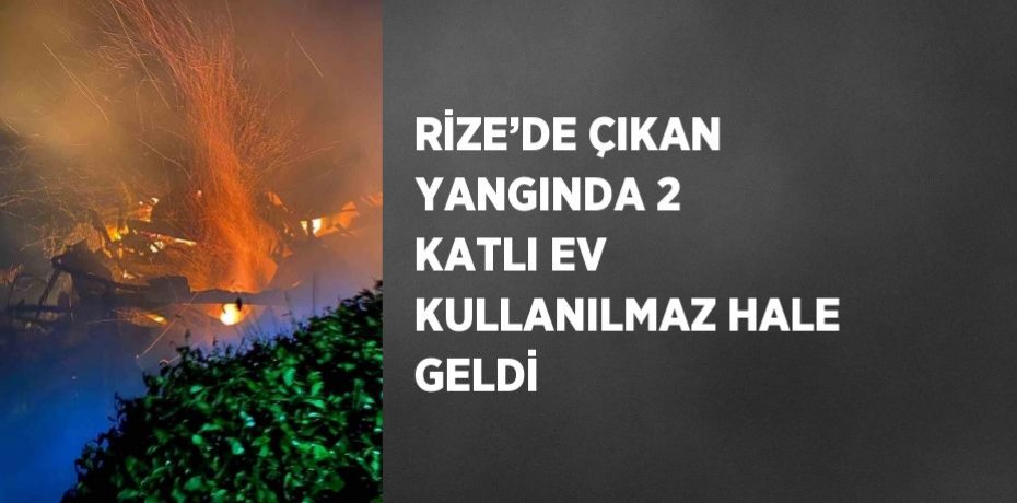 RİZE’DE ÇIKAN YANGINDA 2 KATLI EV KULLANILMAZ HALE GELDİ
