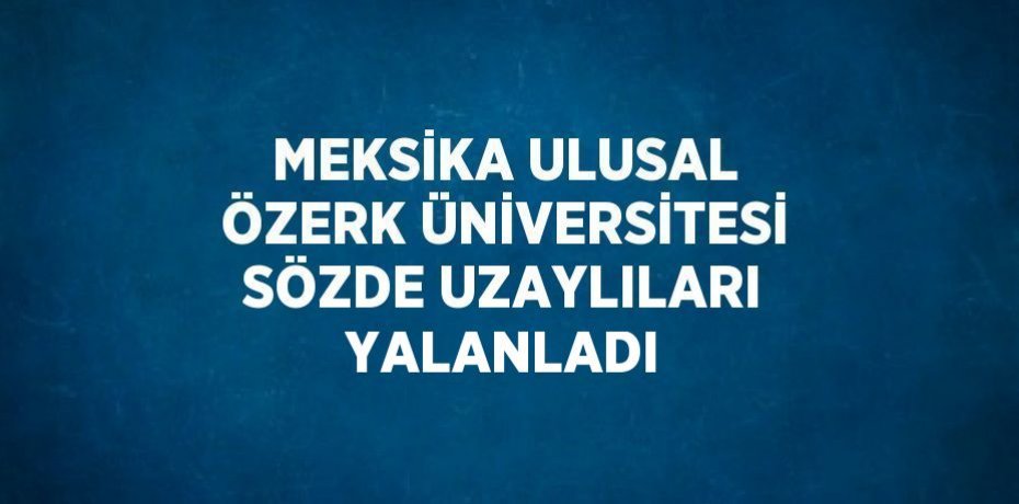 MEKSİKA ULUSAL ÖZERK ÜNİVERSİTESİ SÖZDE UZAYLILARI YALANLADI