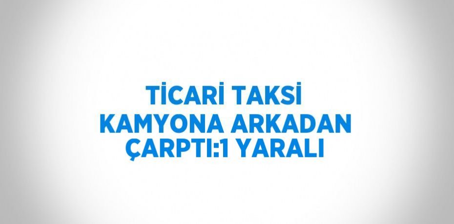 TİCARİ TAKSİ KAMYONA ARKADAN ÇARPTI:1 YARALI