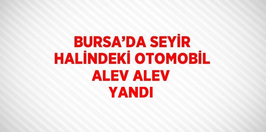 BURSA’DA SEYİR HALİNDEKİ OTOMOBİL ALEV ALEV YANDI