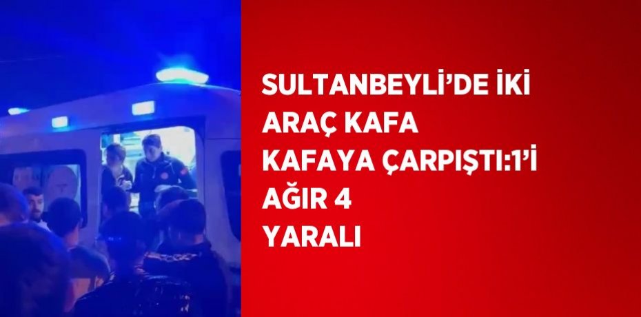 SULTANBEYLİ’DE İKİ ARAÇ KAFA KAFAYA ÇARPIŞTI:1’İ AĞIR 4 YARALI